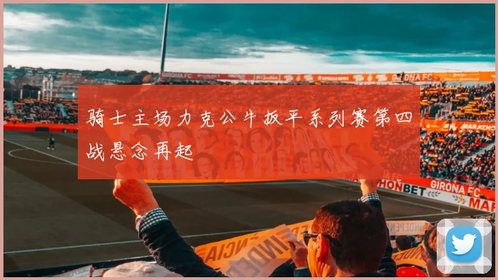 骑士主场力克公牛扳平系列赛第四战悬念再起
