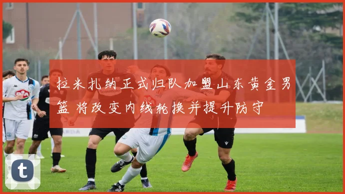 拉米扎纳正式归队加盟山东黄金男篮 将改变内线轮换并提升防守