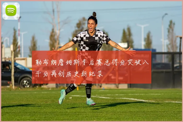 勒布朗詹姆斯季后赛总得分突破八千分再创历史新纪录