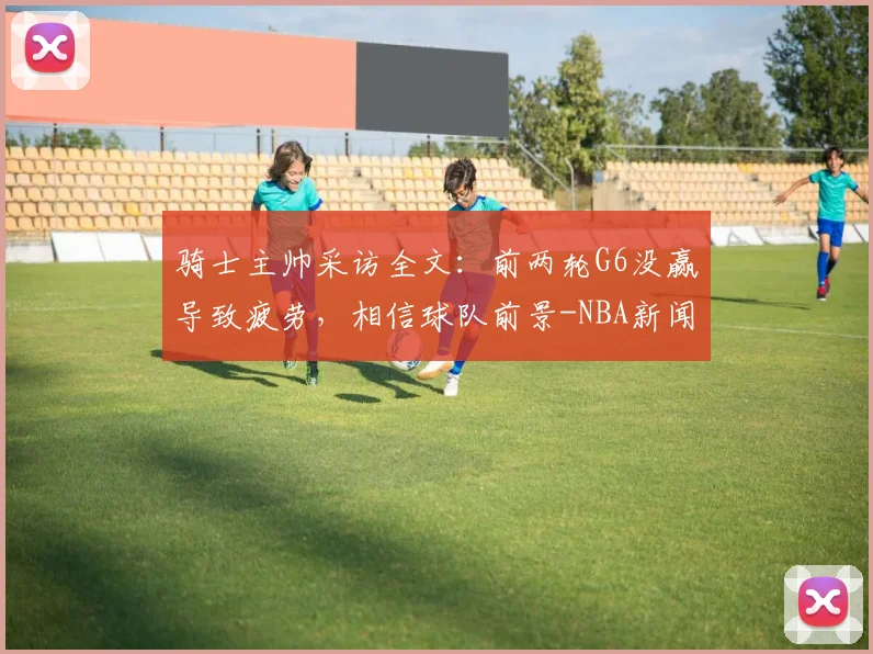 骑士主帅采访全文：前两轮G6没赢导致疲劳，相信球队前景-NBA新闻