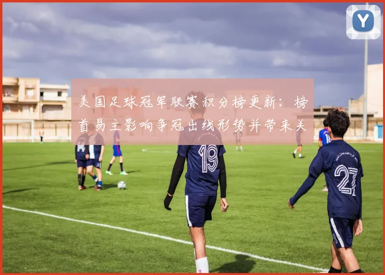 美国足球冠军联赛积分榜更新：榜首易主影响争冠出线形势并带来关键看点