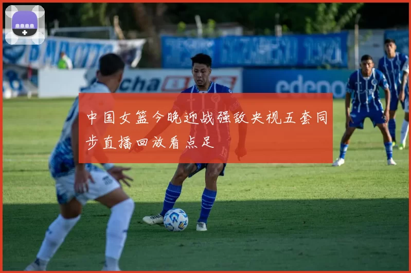 中国女篮今晚迎战强敌央视五套同步直播回放看点足