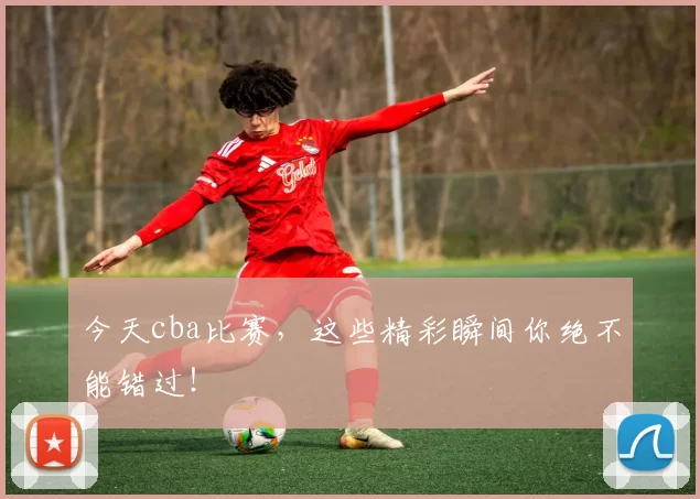 今天cba比赛，这些精彩瞬间你绝不能错过！