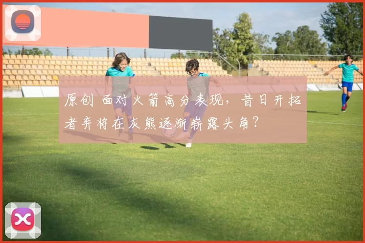 原创 面对火箭高分表现，昔日开拓者弃将在灰熊逐渐崭露头角？